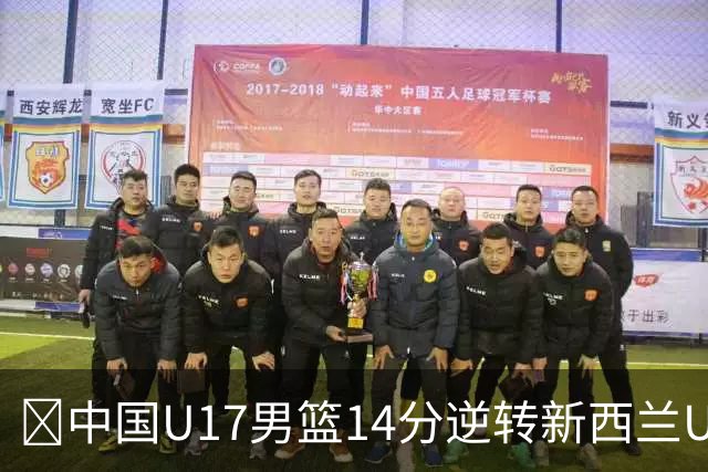 🏀中国U17男篮14分逆转新西兰U17男篮 张淳智24分 陈昱休11中2